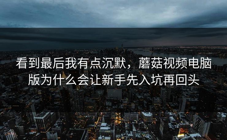 看到最后我有点沉默，蘑菇视频电脑版为什么会让新手先入坑再回头