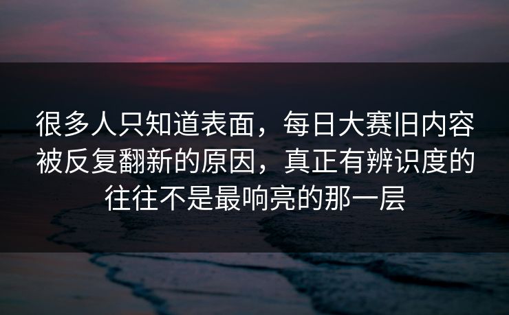 很多人只知道表面，每日大赛旧内容被反复翻新的原因，真正有辨识度的往往不是最响亮的那一层