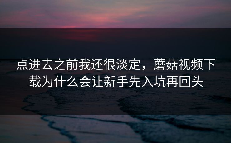 点进去之前我还很淡定，蘑菇视频下载为什么会让新手先入坑再回头