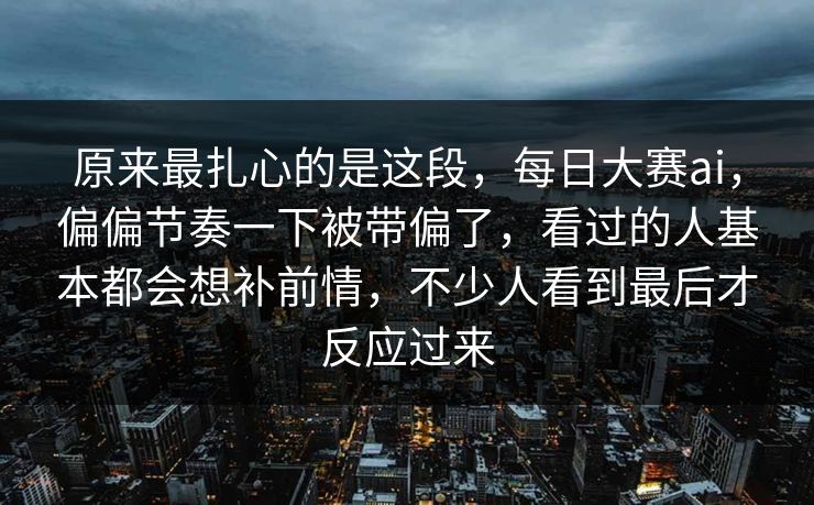 原来最扎心的是这段，每日大赛ai，偏偏节奏一下被带偏了，看过的人基本都会想补前情，不少人看到最后才反应过来