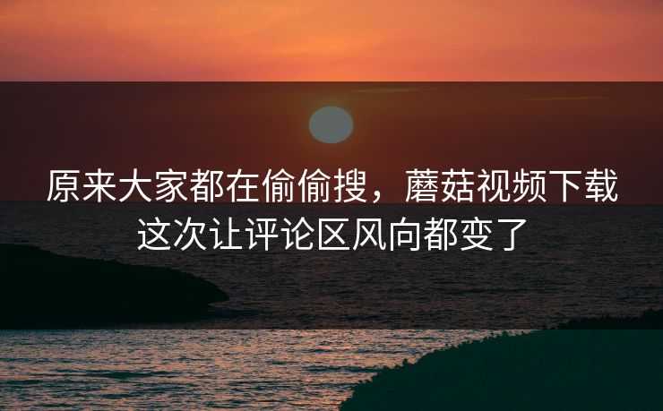 原来大家都在偷偷搜，蘑菇视频下载这次让评论区风向都变了