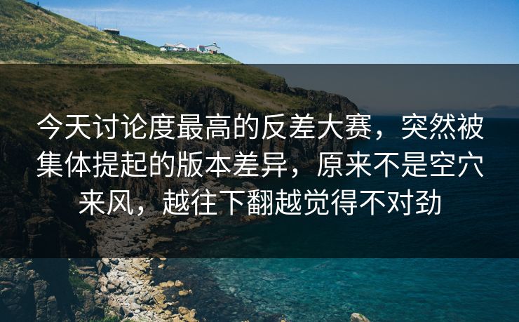 今天讨论度最高的反差大赛，突然被集体提起的版本差异，原来不是空穴来风，越往下翻越觉得不对劲