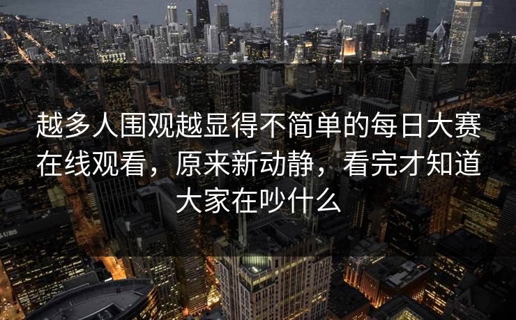 越多人围观越显得不简单的每日大赛在线观看，原来新动静，看完才知道大家在吵什么