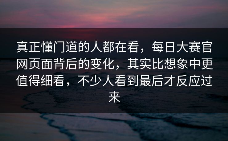 真正懂门道的人都在看，每日大赛官网页面背后的变化，其实比想象中更值得细看，不少人看到最后才反应过来