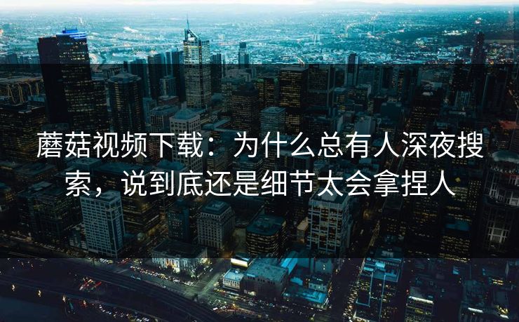 蘑菇视频下载：为什么总有人深夜搜索，说到底还是细节太会拿捏人