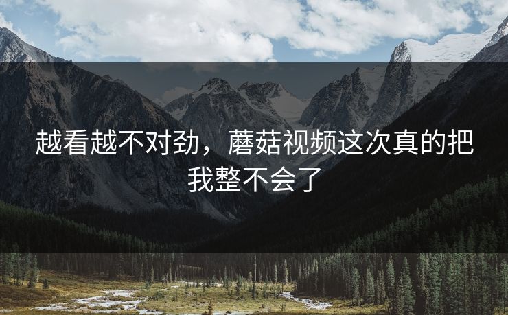 越看越不对劲，蘑菇视频这次真的把我整不会了