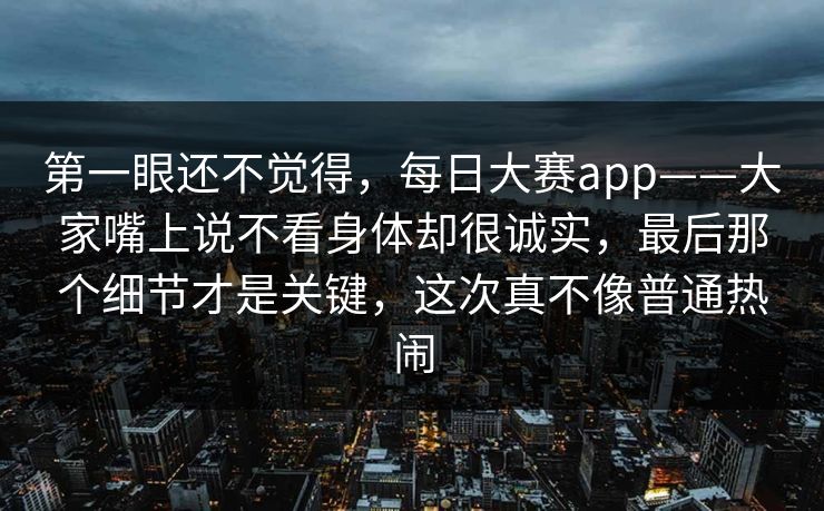 第一眼还不觉得，每日大赛app——大家嘴上说不看身体却很诚实，最后那个细节才是关键，这次真不像普通热闹