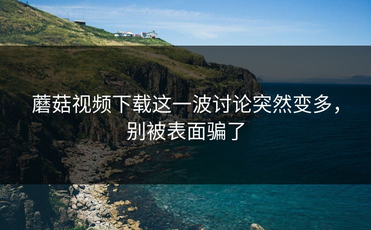 蘑菇视频下载这一波讨论突然变多，别被表面骗了