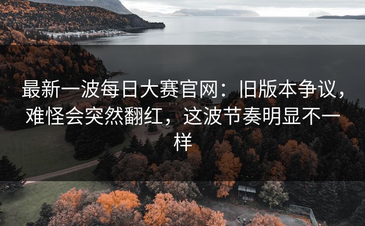 最新一波每日大赛官网：旧版本争议，难怪会突然翻红，这波节奏明显不一样