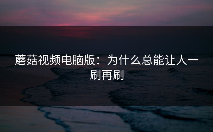 蘑菇视频电脑版：为什么总能让人一刷再刷