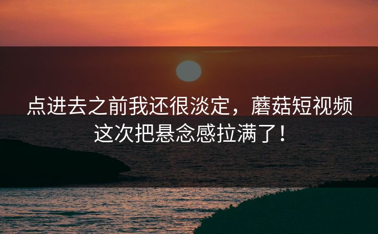 点进去之前我还很淡定，蘑菇短视频这次把悬念感拉满了！