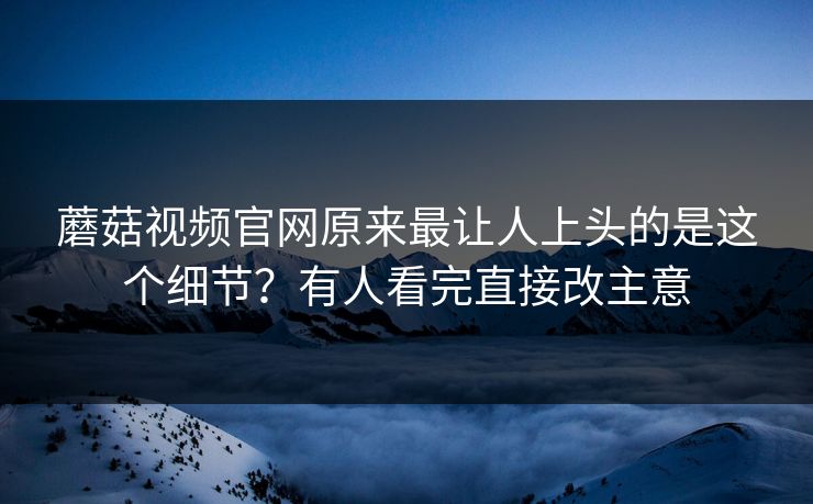 蘑菇视频官网原来最让人上头的是这个细节？有人看完直接改主意