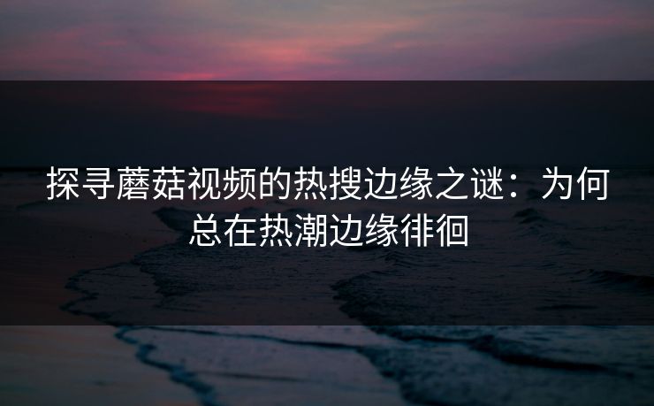 探寻蘑菇视频的热搜边缘之谜：为何总在热潮边缘徘徊