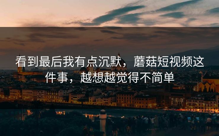 看到最后我有点沉默，蘑菇短视频这件事，越想越觉得不简单
