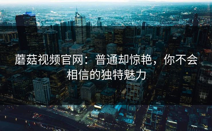 蘑菇视频官网：普通却惊艳，你不会相信的独特魅力