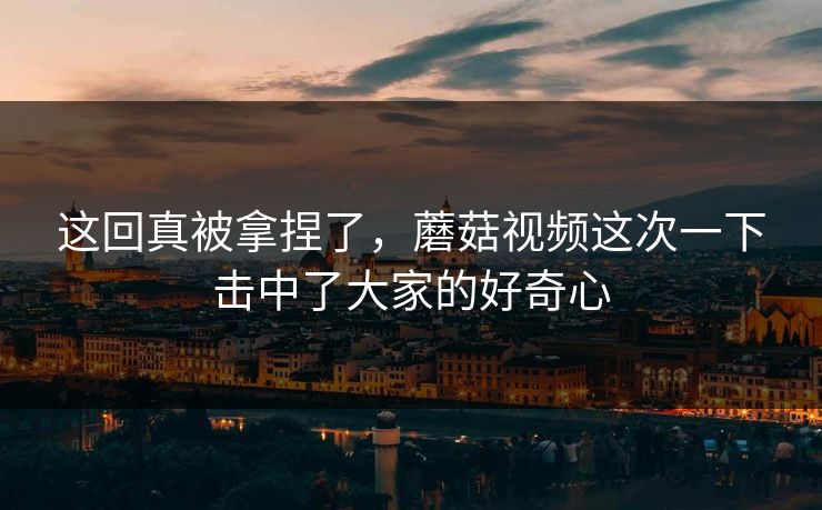 这回真被拿捏了，蘑菇视频这次一下击中了大家的好奇心