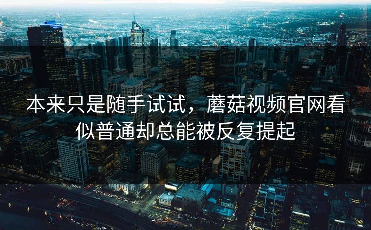 本来只是随手试试，蘑菇视频官网看似普通却总能被反复提起