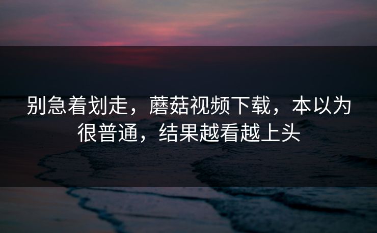 别急着划走,蘑菇视频下载,本以为很普通,结果越看越上头 别急着划走,蘑菇视频下载,本以为很普通,结果越看越上头