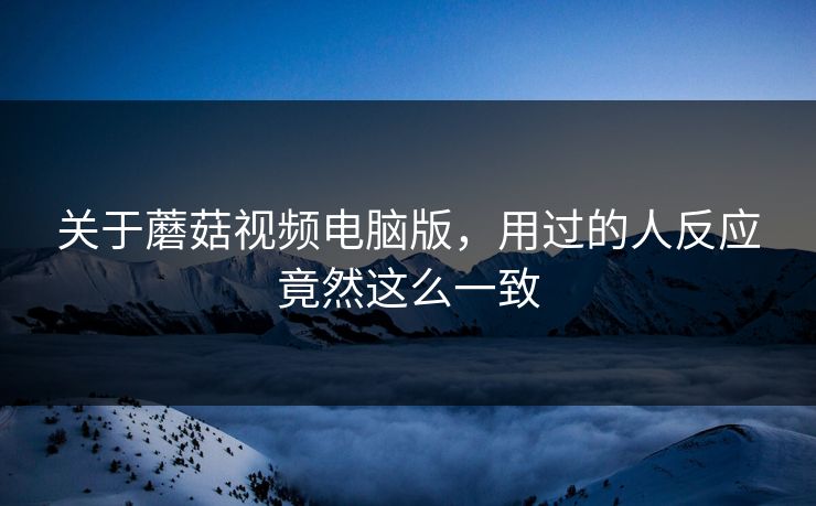 关于蘑菇视频电脑版，用过的人反应竟然这么一致