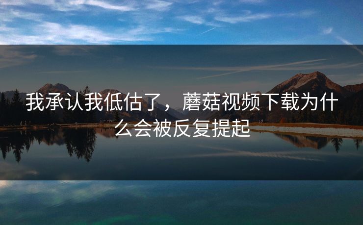 我承认我低估了，蘑菇视频下载为什么会被反复提起