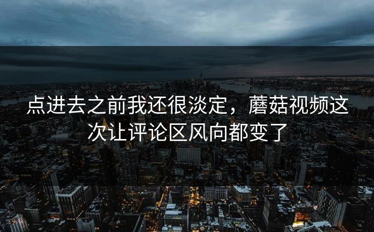 点进去之前我还很淡定，蘑菇视频这次让评论区风向都变了