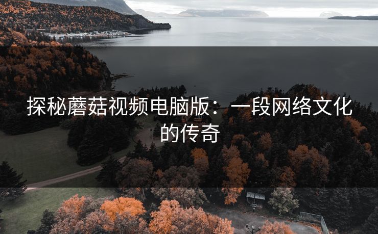 探秘蘑菇视频电脑版:一段网络文化的传奇 探秘蘑菇视频电脑版:一段网络文化的传奇
