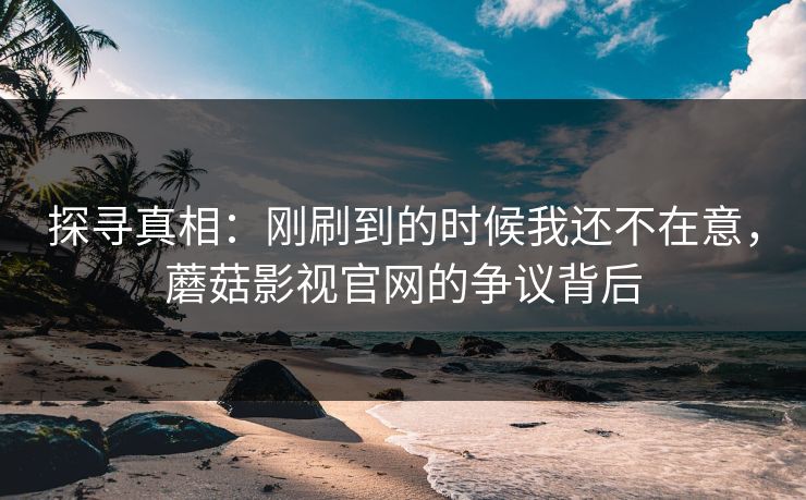 探寻真相：刚刷到的时候我还不在意，蘑菇影视官网的争议背后
