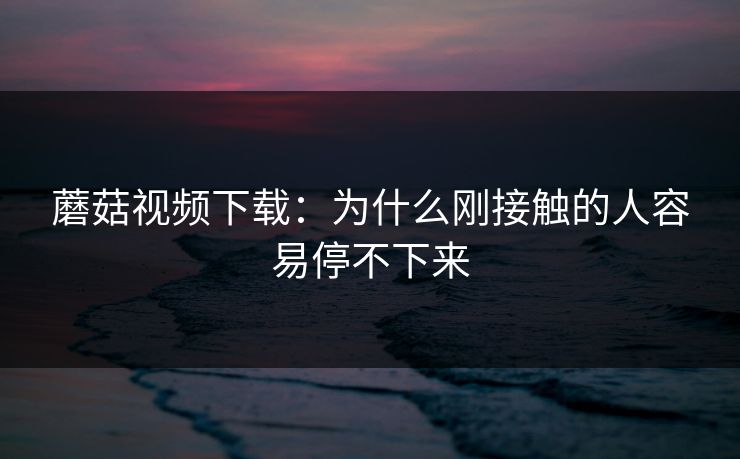 蘑菇视频下载:为什么刚接触的人容易停不下来 蘑菇视频下载:为什么刚接触的人容易停不下来