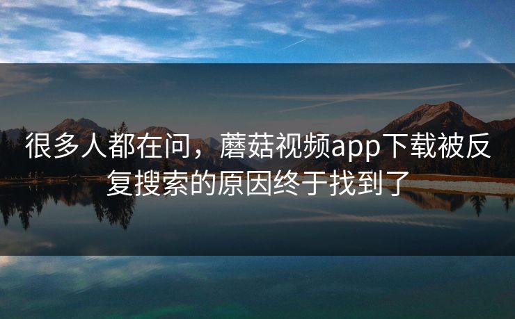 很多人都在问，蘑菇视频app下载被反复搜索的原因终于找到了