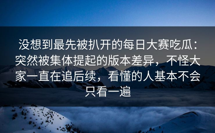 没想到最先被扒开的每日大赛吃瓜：突然被集体提起的版本差异，不怪大家一直在追后续，看懂的人基本不会只看一遍