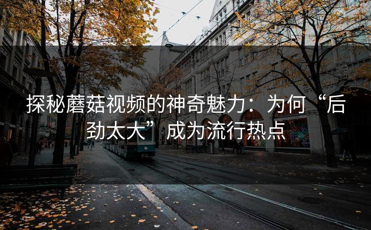 探秘蘑菇视频的神奇魅力：为何“后劲太大”成为流行热点