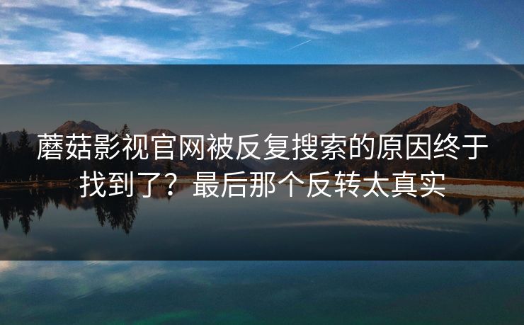 蘑菇影视官网被反复搜索的原因终于找到了？最后那个反转太真实