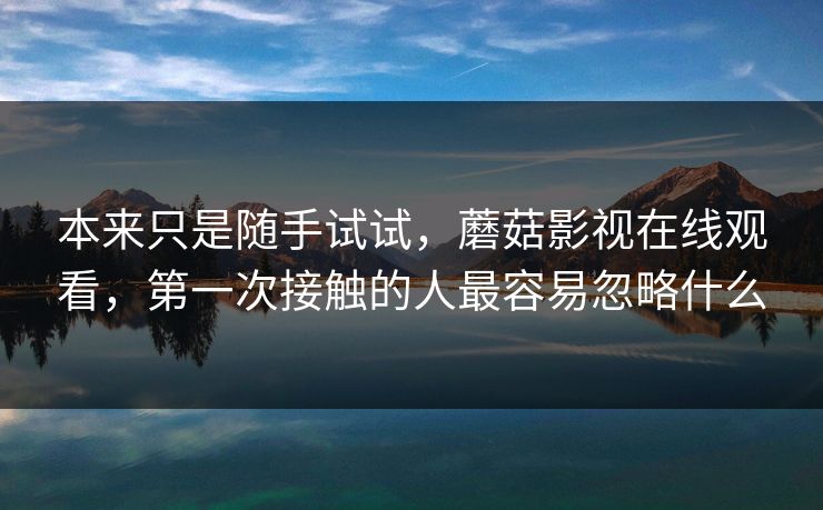 本来只是随手试试,蘑菇影视在线观看,第一次接触的人最容易忽略什么 本来只是随手试试,蘑菇影视在线观看,第一次接触的人最容易忽略什么
