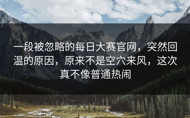一段被忽略的每日大赛官网,突然回温的原因,原来不是空穴来风,这次真不像普通热闹 一段被忽略的每日大赛官网,突然回温的原因,原来不是空穴来风,这次真不像普通热闹