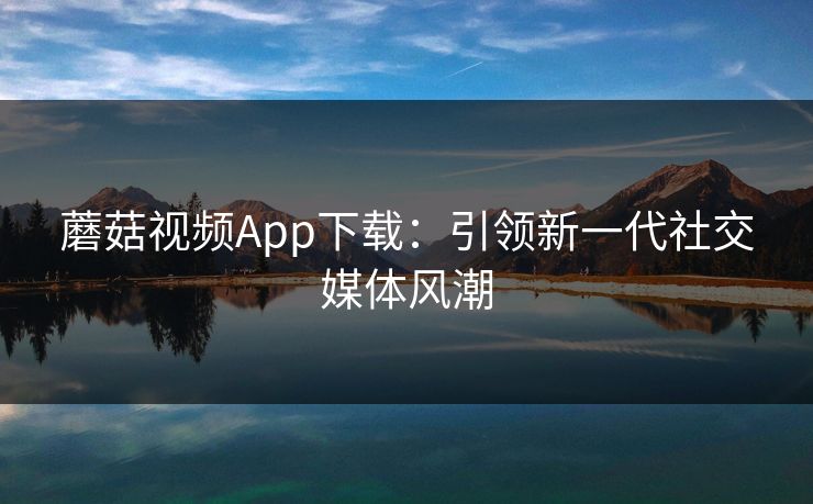 蘑菇视频App下载：引领新一代社交媒体风潮