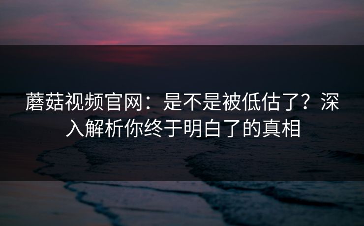蘑菇视频官网：是不是被低估了？深入解析你终于明白了的真相