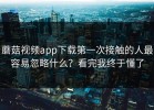 蘑菇视频app下载第一次接触的人最容易忽略什么？看完我终于懂了