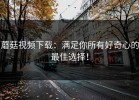 蘑菇视频下载：满足你所有好奇心的最佳选择！