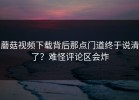 蘑菇视频下载背后那点门道终于说清了？难怪评论区会炸