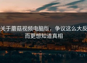 关于蘑菇视频电脑版，争议这么大反而更想知道真相