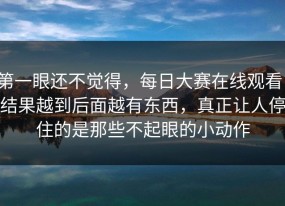 第一眼还不觉得，每日大赛在线观看，结果越到后面越有东西，真正让人停住的是那些不起眼的小动作