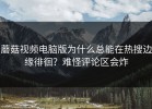蘑菇视频电脑版为什么总能在热搜边缘徘徊？难怪评论区会炸