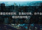 蘑菇视频官网：普通却惊艳，你不会相信的独特魅力