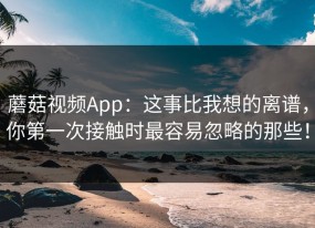 蘑菇视频App：这事比我想的离谱，你第一次接触时最容易忽略的那些！