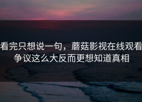 看完只想说一句，蘑菇影视在线观看争议这么大反而更想知道真相