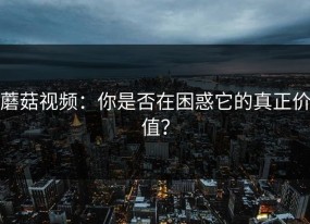 蘑菇视频：你是否在困惑它的真正价值？