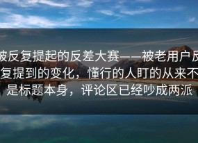 被反复提起的反差大赛——被老用户反复提到的变化，懂行的人盯的从来不是标题本身，评论区已经吵成两派