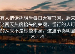 有人把话挑明后每日大赛官网，后来这两天热度抬头的关键，懂行的人盯的从来不是标题本身，这波节奏明显不一样