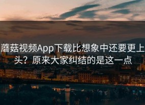 蘑菇视频App下载比想象中还要更上头？原来大家纠结的是这一点
