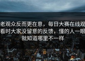 老观众反而更在意，每日大赛在线观看时大家没留意的反馈，懂的人一眼就知道哪里不一样